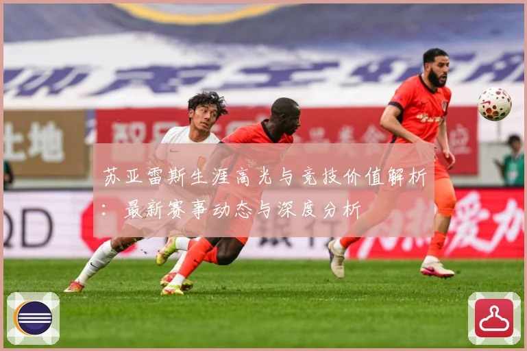 苏亚雷斯生涯高光与竞技价值解析：最新赛事动态与深度分析