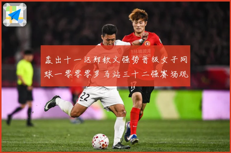 轰出十一记郑钦文强势晋级女子网球一零零零罗马站三十二强赛场观察：最新赛事动态与深度分析