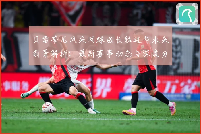 贝雷蒂尼风采网球成长轨迹与未来前景解析：最新赛事动态与深度分析