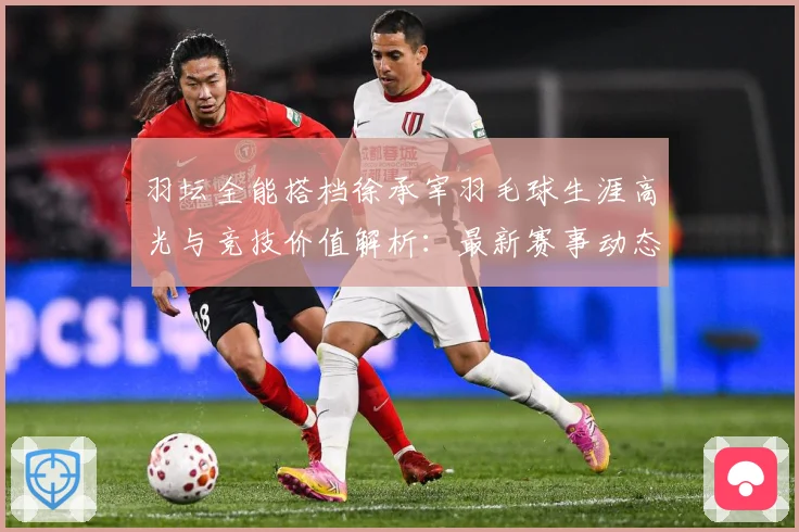 羽坛全能搭档徐承宰羽毛球生涯高光与竞技价值解析：最新赛事动态与深度分析
