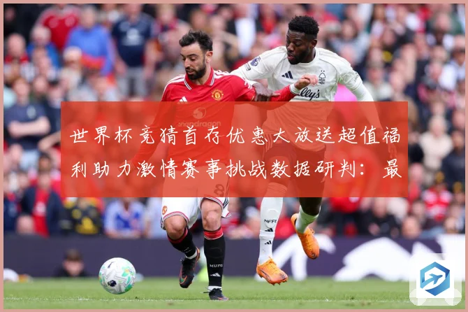 世界杯竞猜首存优惠大放送超值福利助力激情赛事挑战数据研判：最新赛事动态与深度分析