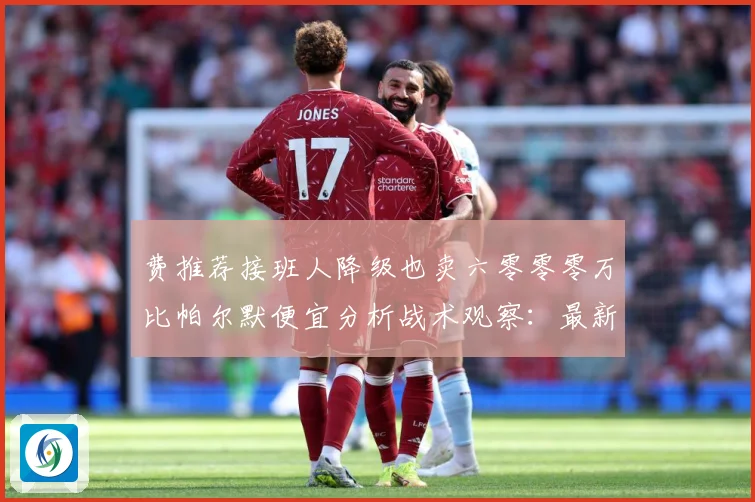 费推荐接班人降级也卖六零零零万比帕尔默便宜分析战术观察：最新赛事动态与深度分析