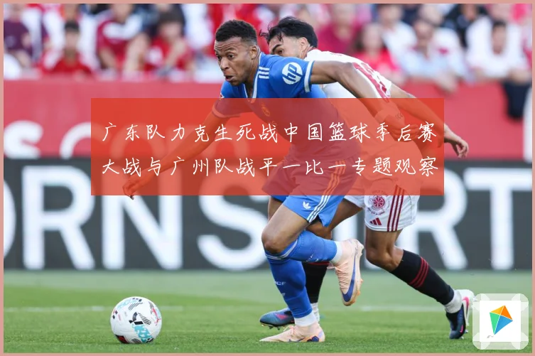 广东队力克生死战中国篮球季后赛大战与广州队战平一比一专题观察：最新赛事动态与深度分析