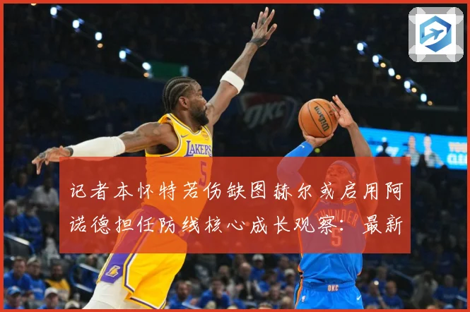 记者本怀特若伤缺图赫尔或启用阿诺德担任防线核心成长观察：最新赛事动态与深度分析