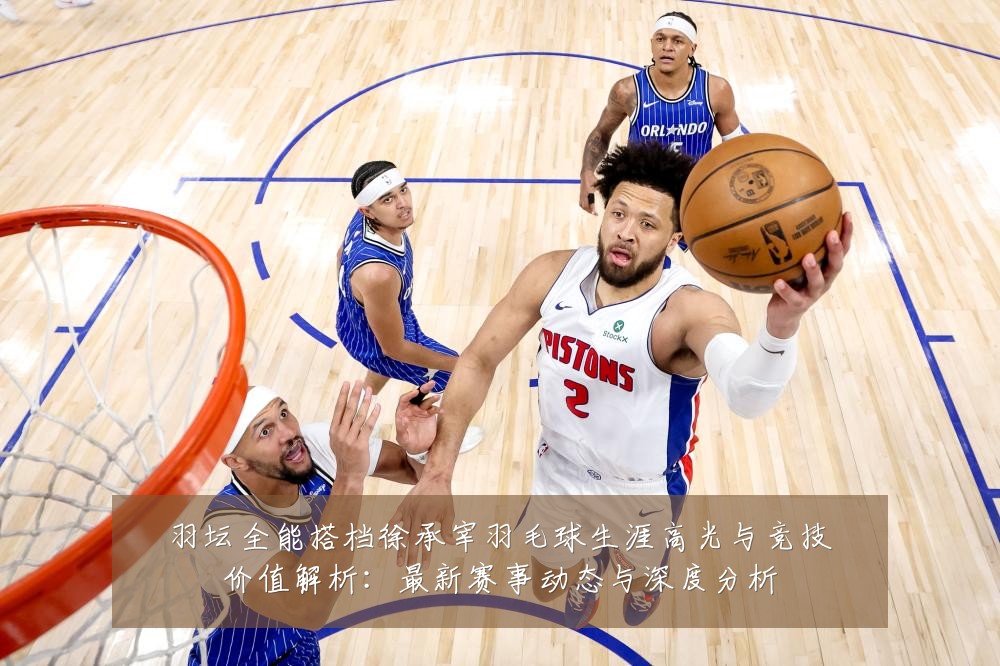 羽坛全能搭档徐承宰羽毛球生涯高光与竞技价值解析:最新赛事动态与深度分析